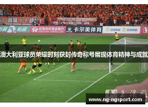 澳大利亚球员荣耀时刻获封传奇称号展现体育精神与成就